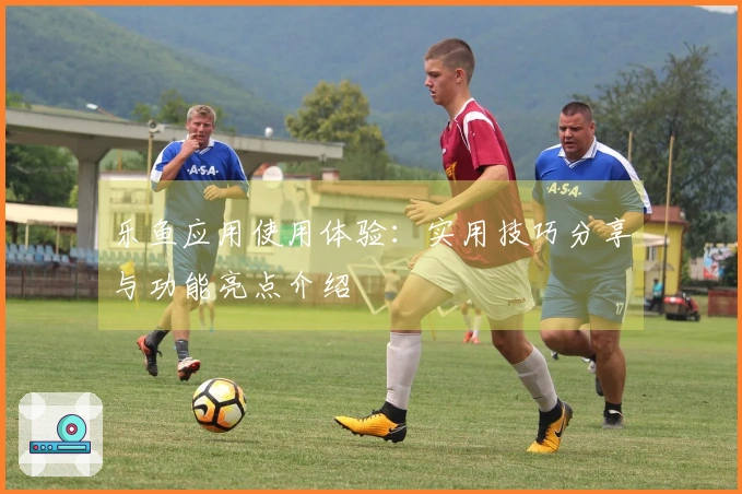 乐鱼应用使用体验：实用技巧分享与功能亮点介绍