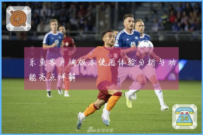 乐鱼客户端版本使用体验分析与功能亮点详解