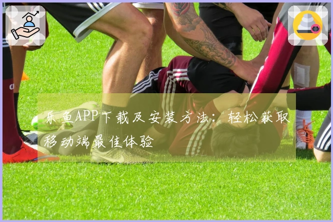 乐鱼APP下载及安装方法：轻松获取移动端最佳体验