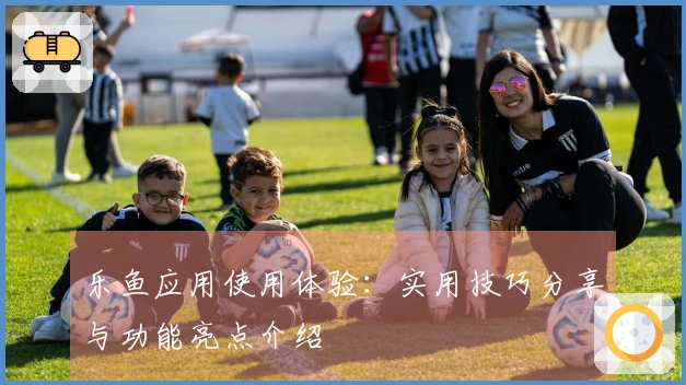 乐鱼应用使用体验：实用技巧分享与功能亮点介绍