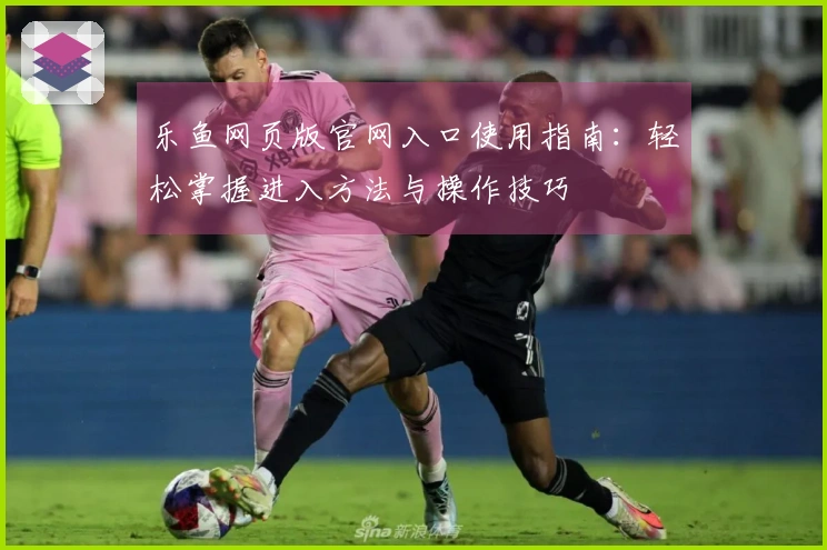 乐鱼网页版官网入口使用指南：轻松掌握进入方法与操作技巧