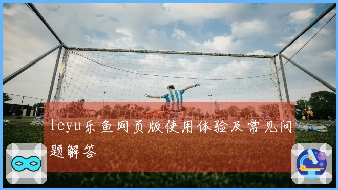 leyu乐鱼网页版使用体验及常见问题解答