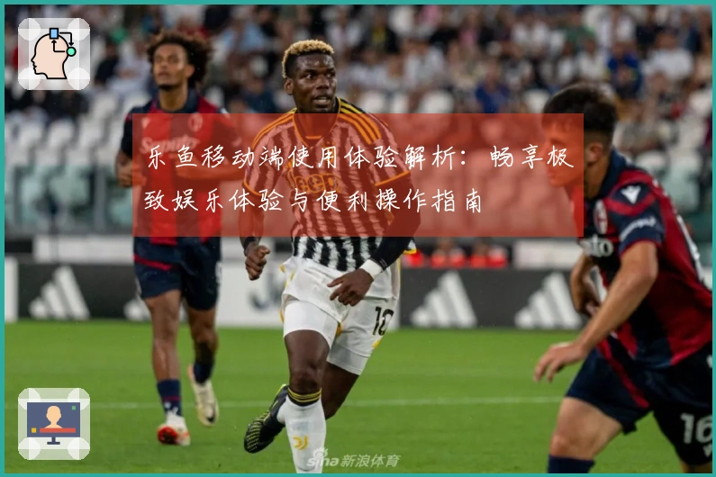 乐鱼移动端使用体验解析：畅享极致娱乐体验与便利操作指南