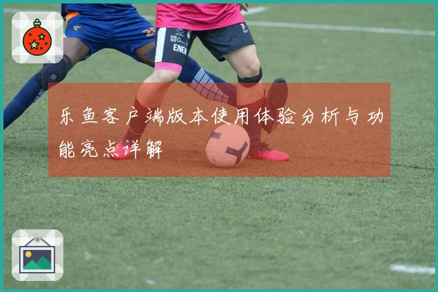 乐鱼客户端版本使用体验分析与功能亮点详解