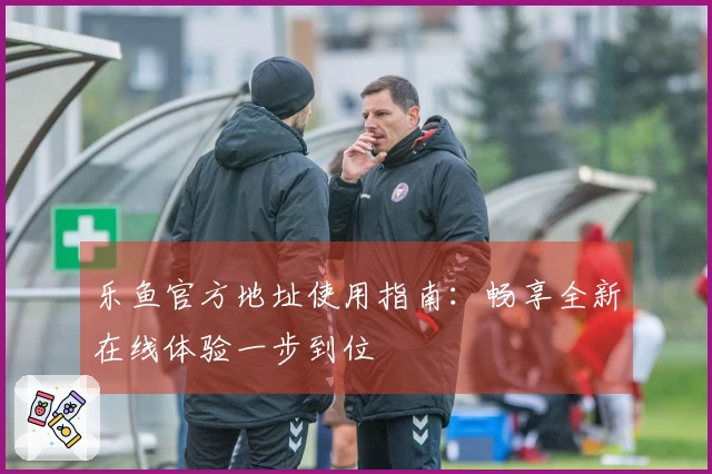 乐鱼官方地址使用指南：畅享全新在线体验一步到位