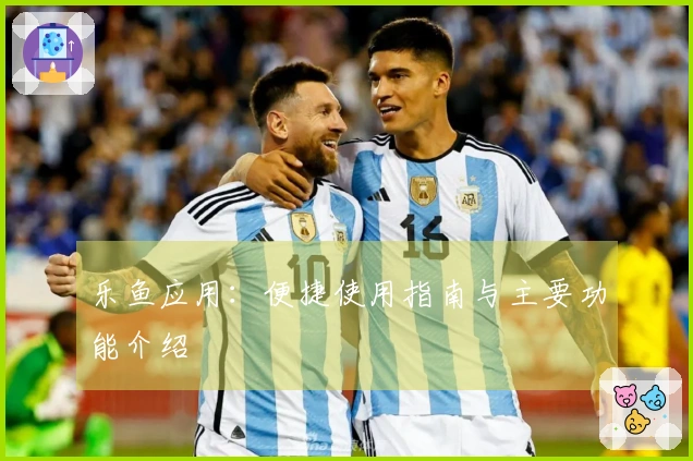 乐鱼应用：便捷使用指南与主要功能介绍