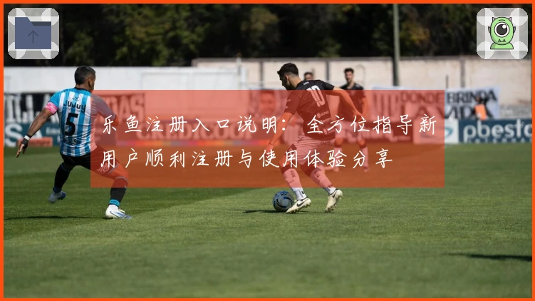 乐鱼注册入口说明：全方位指导新用户顺利注册与使用体验分享