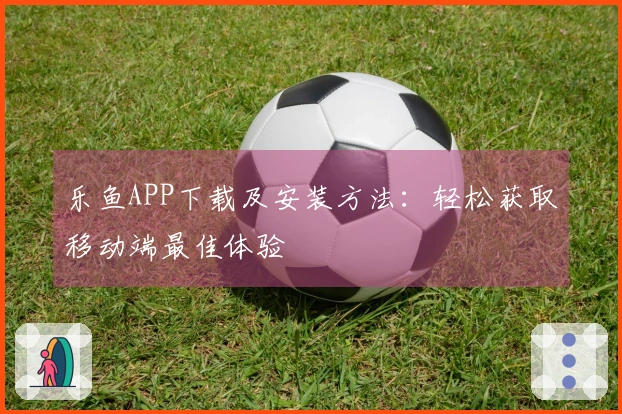 乐鱼APP下载及安装方法：轻松获取移动端最佳体验